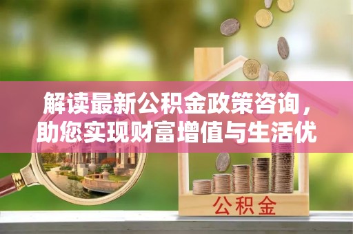 周口解读最新公积金政策咨询，助您实现财富增值与生活优化