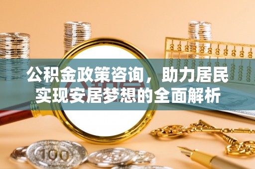 周口公积金政策咨询，助力居民实现安居梦想的全面解析