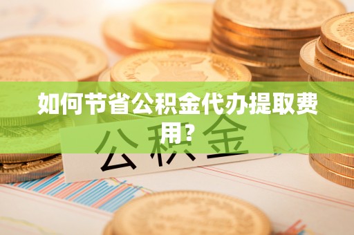 周口如何节省公积金代办提取费用？