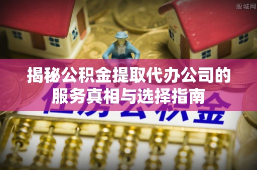 周口揭秘公积金提取代办公司的服务真相与选择指南