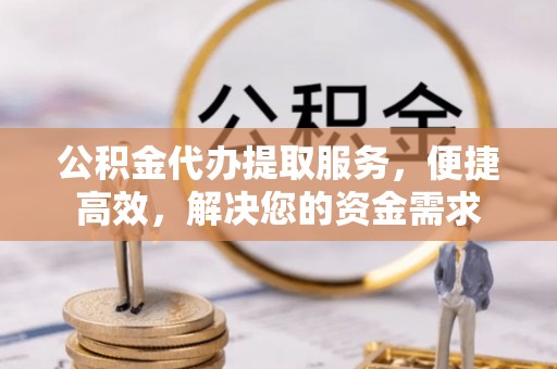 周口公积金代办提取服务，便捷高效，解决您的资金需求