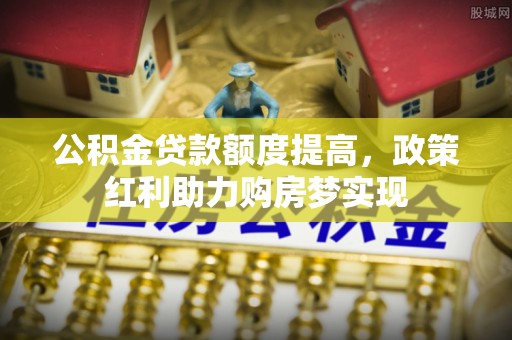 周口公积金贷款额度提高，政策红利助力购房梦实现