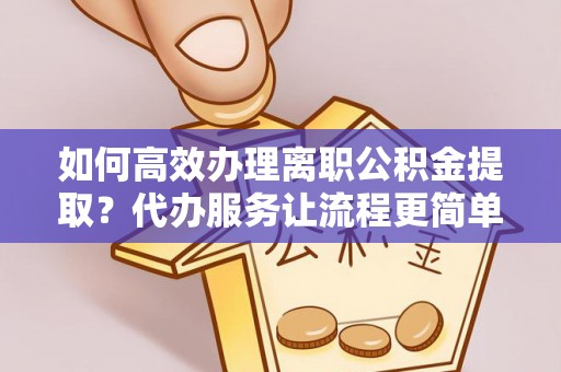 周口如何高效办理离职公积金提取？代办服务让流程更简单