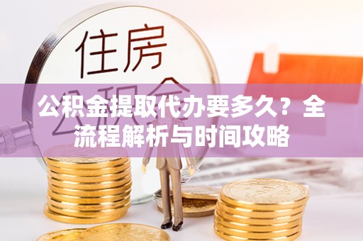 周口公积金提取代办要多久？全流程解析与时间攻略