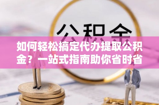 周口如何轻松搞定代办提取公积金？一站式指南助你省时省心