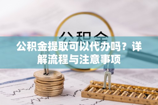 周口公积金提取可以代办吗？详解流程与注意事项