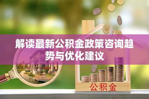 周口解读最新公积金政策咨询趋势与优化建议