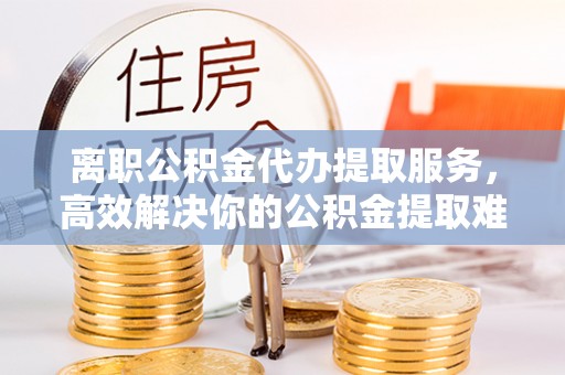 周口离职公积金代办提取服务，高效解决你的公积金提取难题