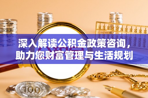 周口深入解读公积金政策咨询，助力您财富管理与生活规划