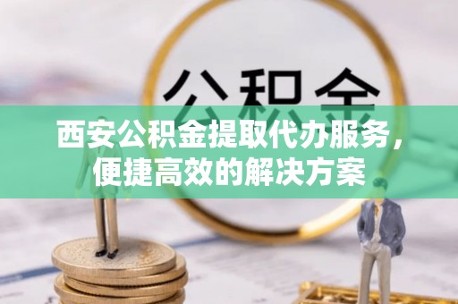 周口西安公积金提取代办服务，便捷高效的解决方案