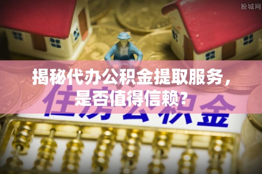 周口揭秘代办公积金提取服务，是否值得信赖？