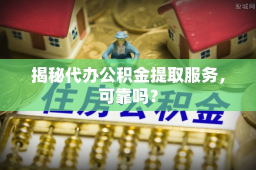 周口揭秘代办公积金提取服务，可靠吗？