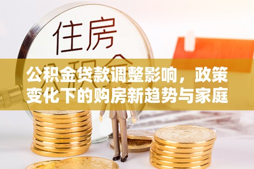 周口公积金贷款调整影响，政策变化下的购房新趋势与家庭财务规划