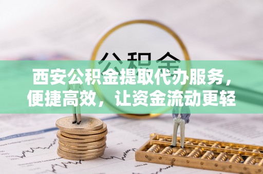 周口西安公积金提取代办服务，便捷高效，让资金流动更轻松