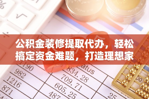 周口公积金装修提取代办，轻松搞定资金难题，打造理想家居