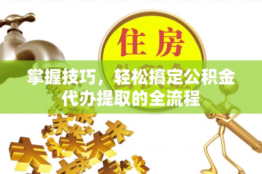 周口掌握技巧，轻松搞定公积金代办提取的全流程