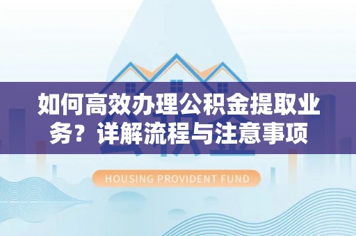 周口如何高效办理公积金提取业务？详解流程与注意事项