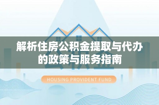 周口解析住房公积金提取与代办的政策与服务指南