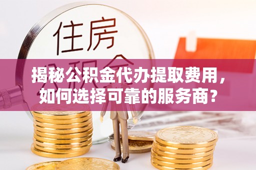 周口揭秘公积金代办提取费用，如何选择可靠的服务商？