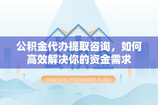 周口公积金代办提取咨询，如何高效解决你的资金需求