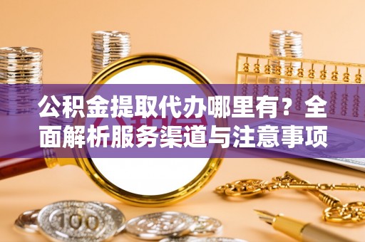 周口公积金提取代办哪里有？全面解析服务渠道与注意事项