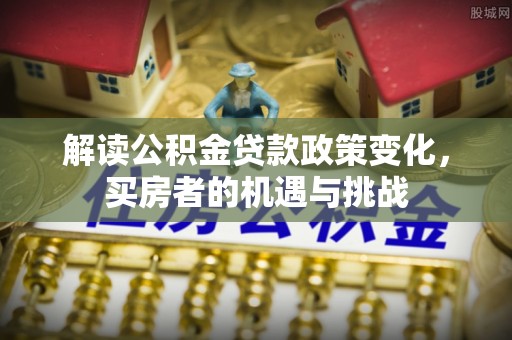 周口解读公积金贷款政策变化，买房者的机遇与挑战