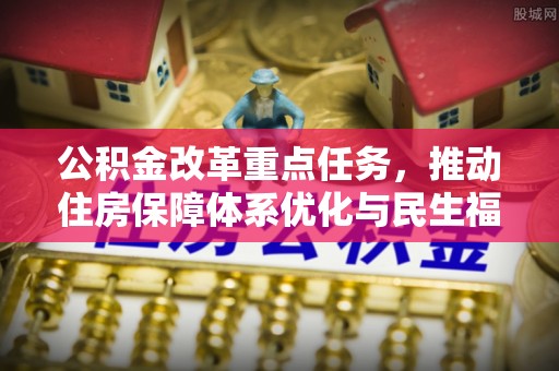 周口公积金改革重点任务，推动住房保障体系优化与民生福祉提升