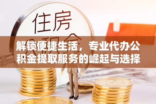 周口解锁便捷生活，专业代办公积金提取服务的崛起与选择