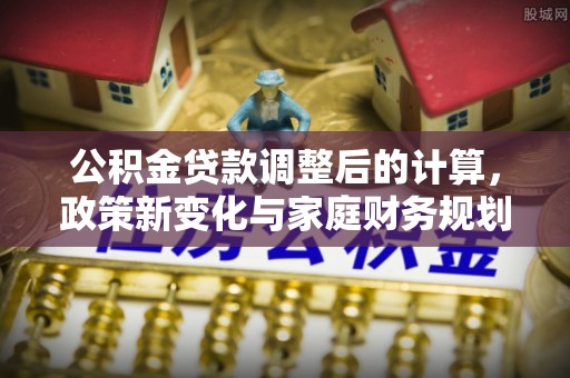 周口公积金贷款调整后的计算，政策新变化与家庭财务规划