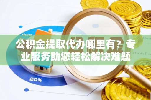 周口公积金提取代办哪里有？专业服务助您轻松解决难题