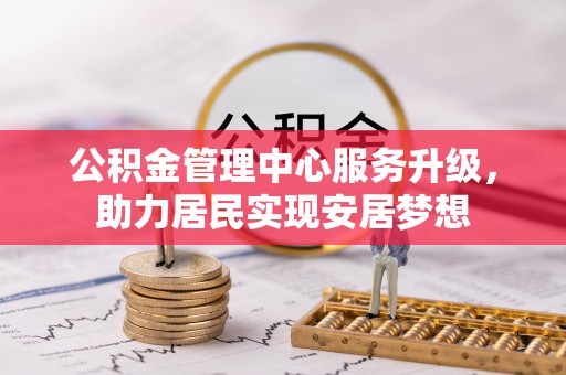 周口公积金管理中心服务升级，助力居民实现安居梦想