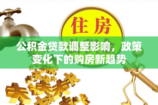 周口公积金贷款调整影响，政策变化下的购房新趋势