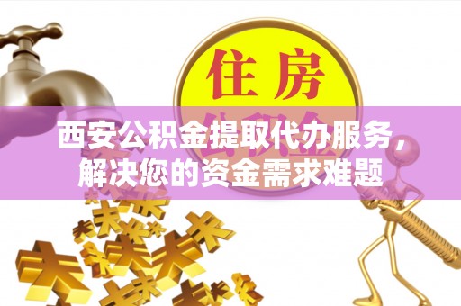 周口西安公积金提取代办服务，解决您的资金需求难题