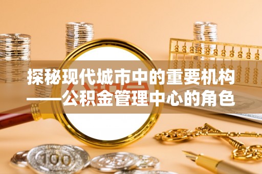 周口探秘现代城市中的重要机构——公积金管理中心的角色与使命