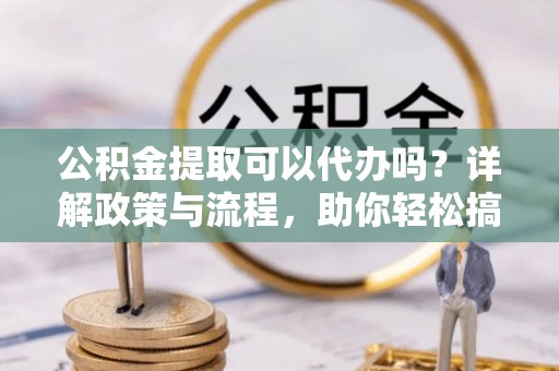 周口公积金提取可以代办吗？详解政策与流程，助你轻松搞定！
