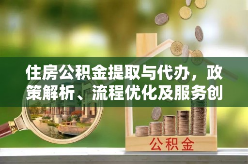 周口住房公积金提取与代办，政策解析、流程优化及服务创新