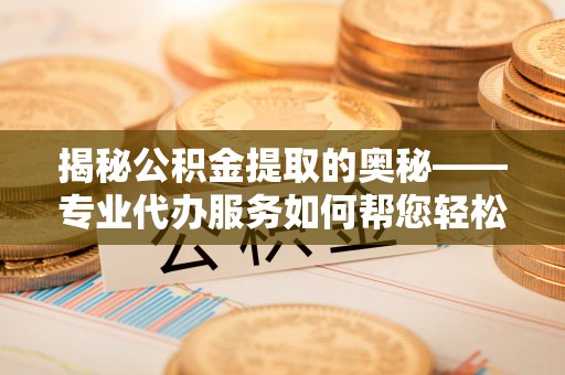 周口揭秘公积金提取的奥秘——专业代办服务如何帮您轻松搞定