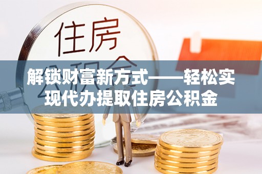 周口解锁财富新方式——轻松实现代办提取住房公积金