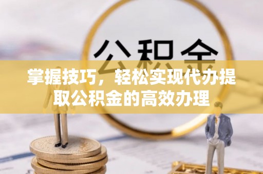周口掌握技巧，轻松实现代办提取公积金的高效办理