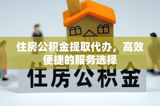 周口住房公积金提取代办，高效便捷的服务选择