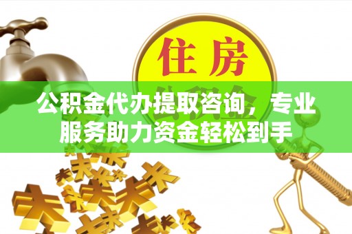 周口公积金代办提取咨询，专业服务助力资金轻松到手