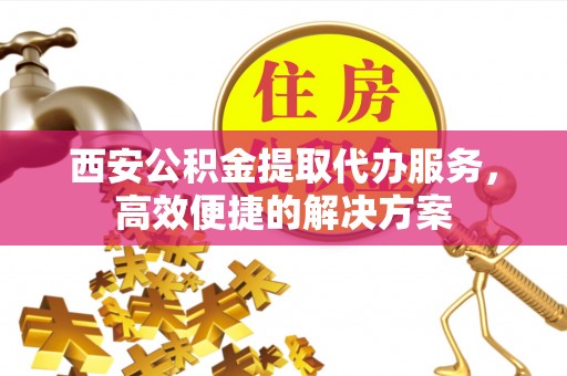 周口西安公积金提取代办服务，高效便捷的解决方案