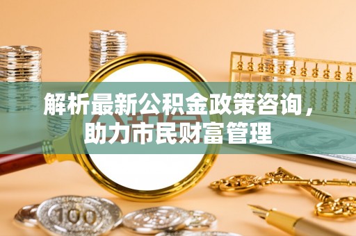 周口解析最新公积金政策咨询，助力市民财富管理
