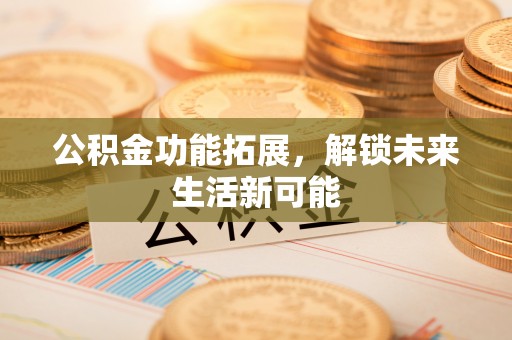 周口公积金功能拓展，解锁未来生活新可能