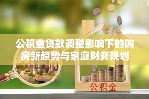 周口公积金贷款调整影响下的购房新趋势与家庭财务规划