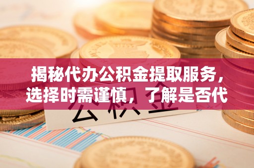 周口揭秘代办公积金提取服务，选择时需谨慎，了解是否代办公积金提取可靠吗？