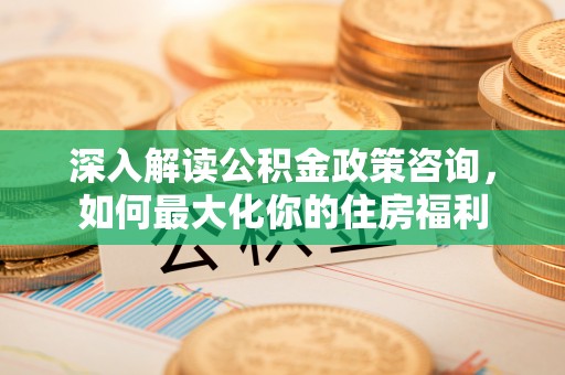 周口深入解读公积金政策咨询，如何最大化你的住房福利