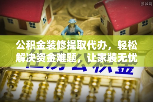 周口公积金装修提取代办，轻松解决资金难题，让家装无忧