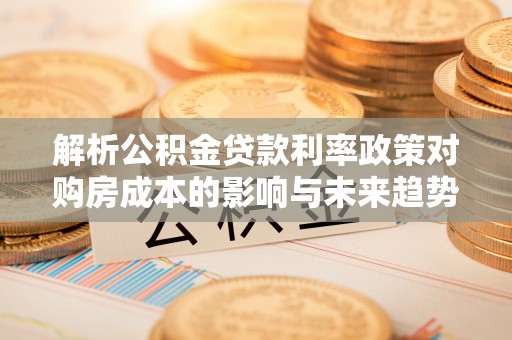 周口解析公积金贷款利率政策对购房成本的影响与未来趋势