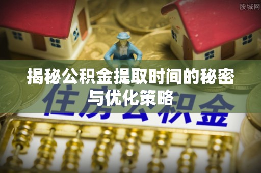 周口揭秘公积金提取时间的秘密与优化策略